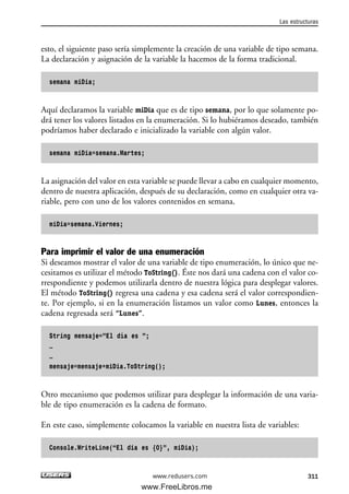esto, el siguiente paso sería simplemente la creación de una variable de tipo semana.
La declaración y asignación de la variable la hacemos de la forma tradicional.
semana miDia;
Aquí declaramos la variable miDia que es de tipo semana, por lo que solamente po-
drá tener los valores listados en la enumeración. Si lo hubiéramos deseado, también
podríamos haber declarado e inicializado la variable con algún valor.
semana miDia=semana.Martes;
La asignación del valor en esta variable se puede llevar a cabo en cualquier momento,
dentro de nuestra aplicación, después de su declaración, como en cualquier otra va-
riable, pero con uno de los valores contenidos en semana.
miDia=semana.Viernes;
Para imprimir el valor de una enumeración
Si deseamos mostrar el valor de una variable de tipo enumeración, lo único que ne-
cesitamos es utilizar el método ToString(). Éste nos dará una cadena con el valor co-
rrespondiente y podemos utilizarla dentro de nuestra lógica para desplegar valores.
El método ToString() regresa una cadena y esa cadena será el valor correspondien-
te. Por ejemplo, si en la enumeración listamos un valor como Lunes, entonces la
cadena regresada será “Lunes”.
String mensaje=”El día es ”;
…
…
mensaje=mensaje+miDia.ToString();
Otro mecanismo que podemos utilizar para desplegar la información de una varia-
ble de tipo enumeración es la cadena de formato.
En este caso, simplemente colocamos la variable en nuestra lista de variables:
Console.WriteLine(“El dia es {0}”, miDia);
Las estructuras
311www.redusers.com
09_C#2010_AJUSTADO.qxd 8/9/10 11:20 AM Page 311
www.FreeLibros.me
 