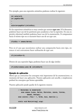 Por ejemplo, para una expresión aritmética podemos realizar lo siguiente:
int salario=0;
int pagoDia=200;
…
…
salarion=pagoDia*((int)miDia);
En las expresiones aritméticas es muy común que usemos type cast. Si lo deseamos,
podemos hacer uso de los paréntesis para ayudarnos a leer la expresión. En una ex-
presión relacional también podemos hacer uso de la enumeración. Si comparamos
hacia el mismo tipo no es necesario hacer uso de un type cast.
if(miDia == semana.Martes)
Pero en el caso que necesitemos realizar una comparación hacia otro tipo, en-
tonces sí será conveniente hacer utilización de type cast.
if((int)miDia==3)
Dentro de una expresión lógica podemos hacer uso de algo similar:
if((miDia>semana.Lunes && (int)miDia<5)
Ejemplo de aplicación
Ahora que ya conocemos los conceptos más importantes de las enumeraciones, es
momento de hacer una aplicación. Nuestra aplicación será sencilla y simplemente
probará los conceptos que hemos aprendido.
Nuestra aplicación puede quedar de la siguiente manera:
// Declaramos la enumeración
enum semana {Lunes, Martes, Miercoles, Jueves, Viernes,
Sabado, Domingo};
enum colores { Rojo = 1, Verde, Azul, Amarillo };
static void Main(string[] args)
Las estructuras
313www.redusers.com
09_C#2010_AJUSTADO.qxd 8/9/10 11:20 AM Page 313
www.FreeLibros.me
 