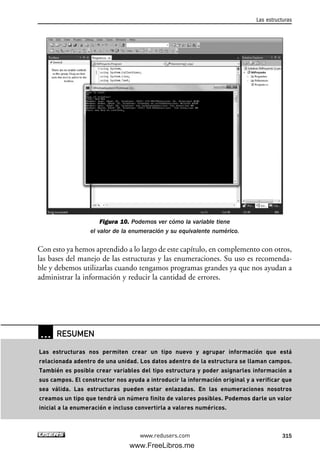 Figura 10. Podemos ver cómo la variable tiene
el valor de la enumeración y su equivalente numérico.
Con esto ya hemos aprendido a lo largo de este capítulo, en complemento con otros,
las bases del manejo de las estructuras y las enumeraciones. Su uso es recomenda-
ble y debemos utilizarlas cuando tengamos programas grandes ya que nos ayudan a
administrar la información y reducir la cantidad de errores.
Las estructuras
315www.redusers.com
… RESUMEN
Las estructuras nos permiten crear un tipo nuevo y agrupar información que está
relacionada adentro de una unidad. Los datos adentro de la estructura se llaman campos.
También es posible crear variables del tipo estructura y poder asignarles información a
sus campos. El constructor nos ayuda a introducir la información original y a verificar que
sea válida. Las estructuras pueden estar enlazadas. En las enumeraciones nosotros
creamos un tipo que tendrá un número finito de valores posibles. Podemos darle un valor
inicial a la enumeración e incluso convertirla a valores numéricos.
09_C#2010_AJUSTADO.qxd 8/9/10 11:20 AM Page 315
www.FreeLibros.me
 