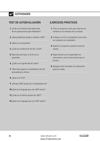 30 www.redusers.com
TEST DE AUTOEVALUACIÓN
1 ¿Cuál es la historia del desarrollo
de las aplicaciones para Windows?
2 ¿Qué problemas ayuda a resolver .NET?
3 ¿Qué es un assembly?
4 ¿Cuál es la definición de CIL y CLR?
5 Describa qué hace el CLR con el
assembly.
6 ¿Cuál es el significado de Jitter?
7 Mencione algunos compiladores de C#
que podemos utilizar.
8 ¿Qué es el CTS?
9 ¿Porqué .NET puede ser multiplataforma?
10¿Qué otro lenguaje que use .NET existe?
11¿Cuál es la última versión de .NET?
12 ¿Qué otro lenguaje que use .NET existe?
ACTIVIDADES
EJERCICIOS PRÁCTICOS
1 Cree un proyecto nuevo que imprima su
nombre en la ventana de la consola.
2 Coloque un error a propósito y vea cómo
se comporta el compilador.
3 Explore el proyecto usando la vista de
clases.
4 Experimente con el explorador de
soluciones y vea la información que le
provee.
5 Agregue más mensajes a la aplicación
que ha creado.
01_C#2010_AJUSTADO.qxd 8/6/10 8:15 PM Page 30
www.FreeLibros.me
 