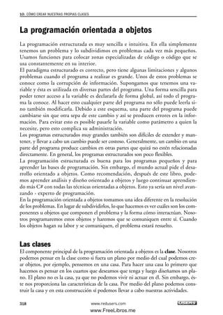 La programación orientada a objetos
La programación estructurada es muy sencilla e intuitiva. En ella simplemente
tenemos un problema y lo subdividimos en problemas cada vez más pequeños.
Usamos funciones para colocar zonas especializadas de código o código que se
usa constantemente en su interior.
El paradigma estructurado es correcto, pero tiene algunas limitaciones y algunos
problemas cuando el programa a realizar es grande. Unos de estos problemas se
conoce como la corrupción de información. Supongamos que tenemos una va-
riable y ésta es utilizada en diversas partes del programa. Una forma sencilla para
poder tener acceso a la variable es declararla de forma global, así todo el progra-
ma la conoce. Al hacer esto cualquier parte del programa no sólo puede leerla si-
no también modificarla. Debido a este esquema, una parte del programa puede
cambiarse sin que otra sepa de este cambio y así se producen errores en la infor-
mación. Para evitar esto es posible pasarle la variable como parámetro a quien la
necesite, pero esto complica su administración.
Los programas estructurados muy grandes también son difíciles de extender y man-
tener, y llevar a cabo un cambio puede ser costoso. Generalmente, un cambio en una
parte del programa produce cambios en otras partes que quizá no estén relacionadas
directamente. En general, los programas estructurados son poco flexibles.
La programación estructurada es buena para los programas pequeños y para
aprender las bases de programación. Sin embargo, el mundo actual pide el desa-
rrollo orientado a objetos. Como recomendación, después de este libro, pode-
mos aprender análisis y diseño orientado a objetos y luego continuar aprendien-
do más C# con todas las técnicas orientadas a objetos. Esto ya sería un nivel avan-
zando - experto de programación.
En la programación orientada a objetos tomamos una idea diferente en la resolución
de los problemas. En lugar de subdividirlos, lo que hacemos es ver cuáles son los com-
ponentes u objetos que componen el problema y la forma cómo interactúan. Noso-
tros programaremos estos objetos y haremos que se comuniquen entre sí. Cuando
los objetos hagan su labor y se comuniquen, el problema estará resuelto.
Las clases
El componente principal de la programación orientada a objetos es la clase. Nosotros
podemos pensar en la clase como si fuera un plano por medio del cual podemos cre-
ar objetos, por ejemplo, pensemos en una casa. Para hacer una casa lo primero que
hacemos es pensar en los cuartos que deseamos que tenga y luego diseñamos un pla-
no. El plano no es la casa, ya que no podemos vivir ni actuar en él. Sin embargo, és-
te nos proporciona las características de la casa. Por medio del plano podemos cons-
truir la casa y en esta construcción sí podemos llevar a cabo nuestras actividades.
10. CÓMO CREAR NUESTRAS PROPIAS CLASES
318 www.redusers.com
10_C#2010_AJUSTADO.qxd 8/6/10 8:38 PM Page 318
www.FreeLibros.me
 