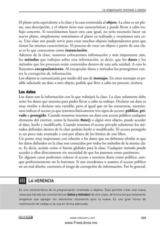 El plano sería equivalente a la clase y la casa construida al objeto. La clase es un pla-
no, una descripción, y el objeto tiene esas características y puede llevar a cabo tra-
bajo concreto. Si necesitásemos hacer otra casa igual, no sería necesario hacer un
nuevo plano, simplemente tomaríamos el plano ya realizado y crearíamos otra ca-
sa. Una clase nos puede servir para crear muchos objetos independientes pero que
tienen las mismas características. El proceso de crear un objeto a partir de una cla-
se es lo que conocemos como instanciación.
Adentro de la clase, nosotros colocaremos información y más importante aún,
los métodos que trabajan sobre esta información, es decir, que los datos y los
métodos que los procesan están contenidos dentro de una sola unidad. A esto lo
llamamos encapsulamiento. Al encapsular datos y métodos los protegemos con-
tra la corrupción de información.
Los objetos se comunicarán por medio del uso de mensajes. En estos mensajes es po-
sible solicitarle un dato a otro objeto, pedirle que lleve a cabo un proceso, etcétera.
Los datos
Los datos son la información con la que trabajará la clase. La clase solamente debe
tener los datos que necesita para poder llevar a cabo su trabajo. Declarar un dato es
muy similar a declarar una variable, pero al igual que en las estructuras, necesita-
mos indicar el acceso ya que tenemos básicamente tres tipos de acceso: público, pri-
vado y protegido. Cuando nosotros tenemos un dato con acceso público cualquier
elemento del exterior, como la función Main() o algún otro objeto, puede acceder
al dato, leerlo y modificarlo. Cuando tenemos el acceso privado solamente los mé-
todos definidos dentro de la clase podrán leerlo o modificarlo. El acceso protegido
es un poco más avanzado y está por afuera de los límites de este libro.
Un punto muy importante con relación a los datos que no debemos olvidar es que
los datos definidos en la clase son conocidos por todos los métodos de la misma cla-
se. Es decir, actúan como si fueran globales para la clase. Cualquier método puede
acceder a ellos directamente sin necesidad de que los pasemos como parámetro.
En algunos casos podremos colocar el acceso a nuestros datos como público, aun-
que preferentemente no lo haremos. Si nos excedemos o usamos el acceso público
en un mal diseño, corremos el riesgo de corrupción de información. Por lo general,
La programación orientada a objetos
319www.redusers.com
Es una característica de la programación orientada a objetos. Ésta permite crear una nueva
clase que hereda las características (datos y métodos) de otra clase, de forma tal que solamente
tengamos que agregar los elementos necesarios para la nueva. Es una gran forma de
reutilización de código si se usa en forma adecuada.
LA HERENCIA
10_C#2010_AJUSTADO.qxd 8/6/10 8:38 PM Page 319
www.FreeLibros.me
 