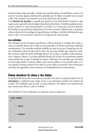 nuestros datos serán privados, aunque esto puede parecer un problema ya que si el
exterior necesita alguna información calculada por el objeto no podrá tener acceso
a ella. Para resolver esto hacemos uso de las funciones de interfaz.
Una función de interfaz es aquella que puede ser invocada desde el exterior y que
regresa una copia del valor de algún dato dentro del objeto. También podemos usar-
la para colocar un valor determinado en un dato. La ventaja que nos da la función
de interfaz es que podemos administrar el acceso a nuestra información, y podemos
colocar dentro de ésta código de seguridad que verifique o valide la información que
entra o sale. De esta forma evitamos la corrupción de información.
Los métodos
Los métodos son las funciones que llevan a cabo el proceso o la lógica de la clase, y
crear un método dentro de la clase es muy parecido a la forma que hemos utilizado
anteriormente. Los métodos también tendrán un tipo de acceso, al igual que los da-
tos. Trabajarán sobre los datos de la clase. No hay que olvidar que todos los méto-
dos conocen todos los datos definidos dentro de la clase, y pueden recibir paráme-
tros y regresar valores. A un dato definido dentro de la clase no necesitamos pasarlo
como parámetro ya que el método lo conoce. Solamente los métodos que necesiten
ser invocados desde el exterior deben tener acceso público. Si el método sólo se in-
voca desde el mismo interior de la clase su acceso debe ser privado. Esto lo hacemos
con fines de seguridad y para mantener el encapsulamiento correctamente.
Cómo declarar la clase y los datos
La declaración de la clase es un proceso sencillo. Las clases se declaran dentro de un
namespace y cualquiera que tenga acceso a ese namespace puede crear objetos de
la clase. No olvidemos que la clase es como el plano y los objetos son realmente los
que usamos para llevar a cabo el trabajo.
Para declarar la clase tendremos un esquema como el siguiente:
class nombre
{
// datos
…
…
// métodos
…
…
10. CÓMO CREAR NUESTRAS PROPIAS CLASES
320 www.redusers.com
10_C#2010_AJUSTADO.qxd 8/6/10 8:38 PM Page 320
www.FreeLibros.me
 