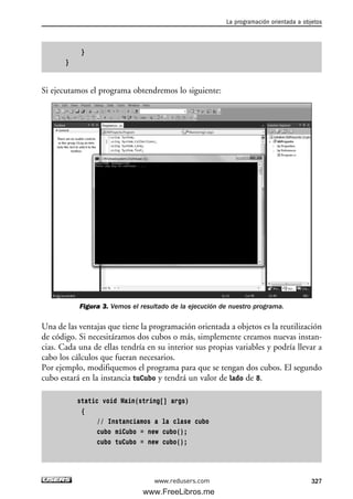 }
}
Si ejecutamos el programa obtendremos lo siguiente:
Figura 3. Vemos el resultado de la ejecución de nuestro programa.
Una de las ventajas que tiene la programación orientada a objetos es la reutilización
de código. Si necesitáramos dos cubos o más, simplemente creamos nuevas instan-
cias. Cada una de ellas tendría en su interior sus propias variables y podría llevar a
cabo los cálculos que fueran necesarios.
Por ejemplo, modifiquemos el programa para que se tengan dos cubos. El segundo
cubo estará en la instancia tuCubo y tendrá un valor de lado de 8.
static void Main(string[] args)
{
// Instanciamos a la clase cubo
cubo miCubo = new cubo();
cubo tuCubo = new cubo();
La programación orientada a objetos
327www.redusers.com
10_C#2010_AJUSTADO.qxd 8/6/10 8:38 PM Page 327
www.FreeLibros.me
 