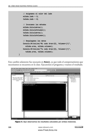 // Asignamos el valor del lado
miCubo.lado = 5;
tuCubo.lado = 8;
// Invocamos los métodos
miCubo.CalculaArea();
miCubo.CalculaVolumen();
tuCubo.CalculaArea();
tuCubo.CalculaVolumen();
// Desplegamos los datos
Console.WriteLine(“Mi cubo Area={0}, Volumen={1}”,
miCubo.area, miCubo.volumen);
Console.WriteLine(“Tu cubo Area={0}, Volumen={1}”,
tuCubo.area, tuCubo.volumen);
}
Este cambio solamente fue necesario en Main(), ya que todo el comportamiento que
necesitamos se encuentra en la clase. Ejecutemos el programa y veamos el resultado.
Figura 4. Aquí observamos los resultados calculados por ambas instancias.
10. CÓMO CREAR NUESTRAS PROPIAS CLASES
328 www.redusers.com
10_C#2010_AJUSTADO.qxd 8/6/10 8:38 PM Page 328
www.FreeLibros.me
 