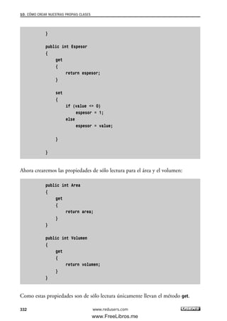 10. CÓMO CREAR NUESTRAS PROPIAS CLASES
332
}
public int Espesor
{
get
{
return espesor;
}
set
{
if (value <= 0)
espesor = 1;
else
espesor = value;
}
}
Ahora crearemos las propiedades de sólo lectura para el área y el volumen:
public int Area
{
get
{
return area;
}
}
public int Volumen
{
get
{
return volumen;
}
}
Como estas propiedades son de sólo lectura únicamente llevan el método get.
www.redusers.com
10_C#2010_AJUSTADO.qxd 8/6/10 8:38 PM Page 332
www.FreeLibros.me
 