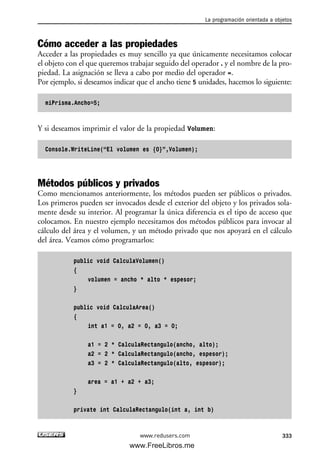 Cómo acceder a las propiedades
Acceder a las propiedades es muy sencillo ya que únicamente necesitamos colocar
el objeto con el que queremos trabajar seguido del operador . y el nombre de la pro-
piedad. La asignación se lleva a cabo por medio del operador =.
Por ejemplo, si deseamos indicar que el ancho tiene 5 unidades, hacemos lo siguiente:
miPrisma.Ancho=5;
Y si deseamos imprimir el valor de la propiedad Volumen:
Console.WriteLine(“El volumen es {0}”,Volumen);
Métodos públicos y privados
Como mencionamos anteriormente, los métodos pueden ser públicos o privados.
Los primeros pueden ser invocados desde el exterior del objeto y los privados sola-
mente desde su interior. Al programar la única diferencia es el tipo de acceso que
colocamos. En nuestro ejemplo necesitamos dos métodos públicos para invocar al
cálculo del área y el volumen, y un método privado que nos apoyará en el cálculo
del área. Veamos cómo programarlos:
public void CalculaVolumen()
{
volumen = ancho * alto * espesor;
}
public void CalculaArea()
{
int a1 = 0, a2 = 0, a3 = 0;
a1 = 2 * CalculaRectangulo(ancho, alto);
a2 = 2 * CalculaRectangulo(ancho, espesor);
a3 = 2 * CalculaRectangulo(alto, espesor);
area = a1 + a2 + a3;
}
private int CalculaRectangulo(int a, int b)
La programación orientada a objetos
333www.redusers.com
10_C#2010_AJUSTADO.qxd 8/6/10 8:38 PM Page 333
www.FreeLibros.me
 