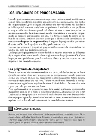 LOS LENGUAJES DE PROGRAMACIÓN
Cuando queremos comunicarnos con una persona, hacemos uso de un idioma en
común para entendernos. Nosotros, con este libro, nos comunicamos por medio
del lenguaje español, pero si llegara a visitarnos una persona de otro país donde no
se hable español, entonces tendríamos un problema. La solución a este problema
es muy sencilla: necesitamos aprender el idioma de esta persona para poder co-
municarnos con ella. Lo mismo sucede con la computadora si queremos progra-
marla, es necesario comunicarnos con ella, y la forma correcta de hacerlo es ha-
blando su idioma. Entonces podemos decir que el idioma de la computadora se
conoce como lenguaje de programación y el lenguaje de programación que apren-
deremos es C#. Este lenguaje es sencillo y poderoso a su vez.
Una vez que sepamos el lenguaje de programación, entonces la computadora en-
tenderá qué es lo que queremos que haga.
Los lenguajes de programación existen desde hace muchos años y son de diferentes
tipos. Algunos han evolucionado y han surgido nuevos lenguajes como C#. Otros
lenguajes son especializados para determinadas labores y muchos otros se han ex-
tinguido o han quedado obsoletos.
Los programas de computadora
Todos o casi todos sabemos cómo cocinar una torta, y de hecho, éste es un buen
ejemplo para saber cómo hacer un programa de computadora. Cuando queremos
cocinar una torta, lo primero que necesitamos son los ingredientes. Si falta alguno,
entonces no tendremos una rica torta. Ya una vez que hemos preparado o recolec-
tado nuestros ingredientes, seguimos la receta al pie de la letra. Ésta nos dice paso
a paso qué es lo que tenemos que hacer.
Pero, ¿qué sucedería si no seguimos los pasos de la receta?, ¿qué sucede si ponemos los
ingredientes primero en el horno y luego los revolvemos?, ¿el resultado es una torta?
La respuesta a estas preguntas es evidente: el resultado no es una torta. De esto dedu-
cimos que para lograr algo, necesitamos una serie de pasos, pero también es necesario
seguirlos en el orden adecuado. A esta serie de pasos la llamamos receta.
2. LOS ELEMENTOS BÁSICOS DE UN PROGRAMA
32 www.redusers.com
Un error que se puede tener al iniciarnos con la programación de computadoras con C# es
olvidar colocar ; al finalizar la sentencia. Si nuestro programa tiene algún error y todo parece
estar bien, seguramente olvidamos algún punto y coma. Es bueno reconocer estos tipos de
errores ya que nos permite reducir el tiempo de corrección necesario.
CÓMO EVITAR ERRORES
02_C#2010.qxd 8/6/10 8:16 PM Page 32
www.FreeLibros.me
 