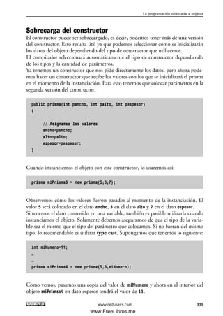 Sobrecarga del constructor
El constructor puede ser sobrecargado, es decir, podemos tener más de una versión
del constructor. Esto resulta útil ya que podemos seleccionar cómo se inicializarán
los datos del objeto dependiendo del tipo de constructor que utilicemos.
El compilador seleccionará automáticamente el tipo de constructor dependiendo
de los tipos y la cantidad de parámetros.
Ya tenemos un constructor que nos pide directamente los datos, pero ahora pode-
mos hacer un constructor que recibe los valores con los que se inicializará el prisma
en el momento de la instanciación. Para esto tenemos que colocar parámetros en la
segunda versión del constructor.
public prisma(int pancho, int palto, int pespesor)
{
// Asignamos los valores
ancho=pancho;
alto=palto;
espesor=pespesor;
}
Cuando instanciemos el objeto con este constructor, lo usaremos así:
prisma miPrisma3 = new prisma(5,3,7);
Observemos cómo los valores fueron pasados al momento de la instanciación. El
valor 5 será colocado en el dato ancho, 3 en el dato alto y 7 en el dato espesor.
Si tenemos el dato contenido en una variable, también es posible utilizarla cuando
instanciamos el objeto. Solamente debemos asegurarnos de que el tipo de la varia-
ble sea el mismo que el tipo del parámetro que colocamos. Si no fueran del mismo
tipo, lo recomendable es utilizar type cast. Supongamos que tenemos lo siguiente:
int miNumero=11;
…
…
prisma miPrisma4 = new prisma(5,3,miNumero);
Como vemos, pasamos una copia del valor de miNumero y ahora en el interior del
objeto miPrimsa4 en dato espesor tendrá el valor de 11.
La programación orientada a objetos
339www.redusers.com
10_C#2010_AJUSTADO.qxd 8/6/10 8:38 PM Page 339
www.FreeLibros.me
 