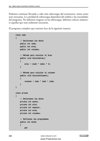 Podemos continuar llevando a cabo más sobrecargas del constructor, tantas como
sean necesarias. La cantidad de sobrecargas dependerá del análisis y las necesidades
del programa. No debemos exagerar en las sobrecargas, debemos colocar solamen-
te aquellas que sean realmente necesarias.
El programa completo que tenemos luce de la siguiente manera:
class cubo
{
// Declaramos los datos
public int lado;
public int area;
public int volumen;
// Método para calcular el área
public void CalculaArea()
{
area = (lado * lado) * 6;
}
// Método para calcular el volumen
public void CalculaVolumen()
{
volumen = lado * lado * lado;
}
}
class prisma
{
// Declaramos los datos
private int ancho;
private int alto;
private int espesor;
private int area;
private int volumen;
// Definimos las propiedades
public int Ancho
{
get
10. CÓMO CREAR NUESTRAS PROPIAS CLASES
340 www.redusers.com
10_C#2010_AJUSTADO.qxd 8/6/10 8:38 PM Page 340
www.FreeLibros.me
 