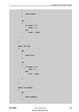{
return ancho;
}
set
{
if (value <= 0)
ancho = 1;
else
ancho = value;
}
}
public int Alto
{
get
{
return alto;
}
set
{
if (value <= 0)
alto = 1;
else
alto = value;
}
}
public int Espesor
{
get
{
return espesor;
}
La programación orientada a objetos
341www.redusers.com
10_C#2010_AJUSTADO.qxd 8/6/10 8:38 PM Page 341
www.FreeLibros.me
 