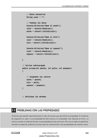 // Datos necesarios
String valor = “”;
// Pedimos los datos
Console.WriteLine(“Dame el ancho”);
valor = Console.ReadLine();
ancho = Convert.ToInt32(valor);
Console.WriteLine(“Dame el alto”);
valor = Console.ReadLine();
alto = Convert.ToInt32(valor);
Console.WriteLine(“Dame el espesor”);
valor = Console.ReadLine();
espesor = Convert.ToInt32(valor);
}
// Version sobrecargada
public prisma(int pancho, int palto, int pespesor)
{
// Asignamos los valores
ancho = pancho;
alto = palto;
espesor = pespesor;
}
// Definimos los métodos
La programación orientada a objetos
343www.redusers.com
Tenemos que decidir oportunamente el tipo de acceso que permitirá la propiedad. Si tratamos
de asignarle un valor a una propiedad de sólo lectura, el compilador nos indicará un error. Lo
mismo sucede si tratamos de leer una propiedad de sólo escritura. Por eso lo mejor es planificar
durante la etapa de análisis el acceso que les colocaremos a las propiedades de nuestra clase.
PROBLEMAS CON LAS PROPIEDADES
10_C#2010_AJUSTADO.qxd 8/6/10 8:38 PM Page 343
www.FreeLibros.me
 