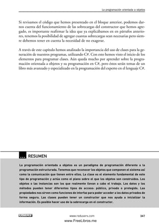 Si revisamos el código que hemos presentado en el bloque anterior, podemos dar-
nos cuenta del funcionamiento de las sobrecargas del constructor que hemos agre-
gado, es importante reafirmar la idea que ya explicábamos en en párrafos anterio-
res, tenemos la posibilidad de agregar cuantas sobrecargas sean necesarias pero siem-
re debemos tener en cuenta la necesidad de no exagerar.
A través de este capítulo hemos analizado la importancia del uso de clases para la ge-
neración de nuestros programas, utilizando C#. Con esto hemos visto el inicio de los
elementos para programar clases. Aún queda mucho por aprender sobre la progra-
mación orientada a objetos y su programación en C#, pero éstos serán temas de un
libro más avanzado y especializado en la programación del experto en el lenguaje C#.
La programación orientada a objetos
347www.redusers.com
… RESUMEN
La programación orientada a objetos es un paradigma de programación diferente a la
programación estructurada. Tenemos que reconocer los objetos que componen el sistema así
como la comunicación que tienen entre ellos. La clase es el elemento fundamental de este
tipo de programación y actúa como el plano sobre el que los objetos son construidos. Los
objetos o las instancias son los que realmente llevan a cabo el trabajo. Los datos y los
métodos pueden tener diferentes tipos de acceso: público, privado o protegido. Las
propiedades nos sirven como funciones de interfaz para poder acceder a los datos privados de
forma segura. Las clases pueden tener un constructor que nos ayuda a inicializar la
información. Es posible hacer uso de la sobrecarga en el constructor.
10_C#2010_AJUSTADO.qxd 8/6/10 8:38 PM Page 347
www.FreeLibros.me
 