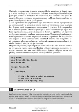Cualquier persona puede pensar en una actividad y mencionar la lista de pasos
y el orden en el que se deben cumplir. Podemos hacer sin problema la lista de
pasos para cambiar el neumático del automóvil o para alimentar a los peces del
acuario. Con esto vemos que no encontraremos problema alguno para listar los
pasos de cualquier actividad que hagamos.
Ahora, seguramente nos preguntamos: ¿qué tiene esto que ver con la programación
de computadoras? y la respuesta es simple. Cualquier persona que pueda hacer una
lista de pasos puede programar una computadora. El programa de la computadora
no es otra cosa que una lista de los pasos que la computadora tiene que seguir para
hacer alguna actividad. A esta lista de pasos la llamamos algoritmo. Un algoritmo
son los pasos necesarios para llevar a cabo una acción. Una característica importan-
te del algoritmo es que tiene un punto de inicio y un punto de fin, lo que indica
que los pasos se llevan a cabo de forma secuencial, uno tras otro. El algoritmo se-
ría equivalente a la receta de la torta y los ingredientes necesarios generalmente se-
rán los datos o la información que usaremos.
Hagamos un pequeño programa para ver cómo funcionaría esto. Para esto creamos
un proyecto, tal y como vimos en el Capítulo 1. Nuestro programa mostrará los pa-
sos para hacer una torta o un pastel. Colocamos el siguiente código en nuestro pro-
grama y veremos cómo se corresponde con lo que hemos aprendido.
using System;
using System.Collections.Generic;
using System.Text;
namespace AplicacionBase
{
class Program
{
// Esta es la funcion principal del programa
// Aqui inicia la aplicacion
static void Main(string[] args)
Los lenguajes de programación
33www.redusers.com
Las funciones son secciones del programa en las que podemos tener código especializado. La
función Main() es invocada por el sistema operativo cuando queremos que nuestro programa se
inicie. Es la única función que deben tener todos los programas que desarrollemos.
LAS FUNCIONES EN C#
02_C#2010.qxd 8/6/10 8:16 PM Page 33
www.FreeLibros.me
 
