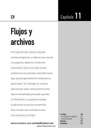 Flujos y
archivos
Los flujos 350
Los stream en la memoria 351
El uso de archivos 363
Resumen 371
Actividades 372
Capítulo 11
A lo largo del libro hemos realizado
muchos programas, y cada vez que usamos
un programa, debemos introducirle
información. Esto no ha sido un gran
problema en los ejemplos realizados hasta
aquí, porque generalmente manipulamos
pocos datos. Sin embargo, en muchas
aplicaciones reales necesitaremos tener
alguna metodología para poder guardar
la información y recuperarla cuando
la aplicación se ejecute nuevamente.
Para resolver esto, tenemos acceso
a los archivos y los flujos.
C#
SERVICIO DE ATENCIÓN AL LECTOR: usershop@redusers.com
11_C#2010.qxd 8/11/10 10:03 AM Page 349
www.FreeLibros.me
 