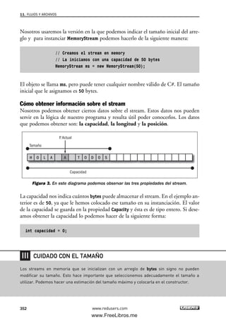Nosotros usaremos la versión en la que podemos indicar el tamaño inicial del arre-
glo y para instanciar MemoryStream podemos hacerlo de la siguiente manera:
// Creamos el stream en memory
// La iniciamos con una capacidad de 50 bytes
MemoryStream ms = new MemoryStream(50);
El objeto se llama ms, pero puede tener cualquier nombre válido de C#. El tamaño
inicial que le asignamos es 50 bytes.
Cómo obtener información sobre el stream
Nosotros podemos obtener ciertos datos sobre el stream. Estos datos nos pueden
servir en la lógica de nuestro programa y resulta útil poder conocerlos. Los datos
que podemos obtener son: la capacidad, la longitud y la posición.
Figura 3. En este diagrama podemos observar las tres propiedades del stream.
La capacidad nos indica cuántos bytes puede almacenar el stream. En el ejemplo an-
terior es de 50, ya que le hemos colocado ese tamaño en su instanciación. El valor
de la capacidad se guarda en la propiedad Capacity y ésta es de tipo entero. Si dese-
amos obtener la capacidad lo podemos hacer de la siguiente forma:
int capacidad = 0;
Tamaño
Capacidad
P. Actual
H O L A A T O D O S
11. FLUJOS Y ARCHIVOS
352 www.redusers.com
Los streams en memoria que se inicializan con un arreglo de bytes sin signo no pueden
modificar su tamaño. Esto hace importante que seleccionemos adecuadamente el tamaño a
utilizar. Podemos hacer una estimación del tamaño máximo y colocarla en el constructor.
CUIDADO CON EL TAMAÑO
11_C#2010.qxd 8/6/10 8:39 PM Page 352
www.FreeLibros.me
 