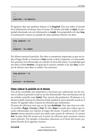 ...
...
capacidad = ms.Capacity;
El siguiente dato que podemos obtener es la longitud. Ésta nos indica el tamaño
de la información actual que tiene el stream. El tamaño está dado en bytes. La pro-
piedad relacionada con esta información es Length. Esta propiedad es de tipo long.
A continuación veamos un ejemplo de cómo podemos obtener este dato:
long longitud = 0;
...
...
longitud = ms.Length;
Por último tenemos la posición. Este dato es sumamente importante ya que nos in-
dica el lugar donde se encuentra el byte actual, es decir el siguiente a ser procesado.
Esta posición está referenciada con relación al inicio del stream. La propiedad para
este dato se llama Position y al igual que la anterior también es de tipo long. La for-
ma de obtener estos datos es similar a las anteriores.
long posicion = 0;
...
...
posicion = ms.Position;
Cómo colocar la posición en el stream
Una de las actividades más importantes y frecuentes que realizaremos con los stre-
ams es colocar la posición actual en un sitio determinado. Para esto hacemos uso de
un método conocido como Seek(). Éste necesita dos parámetros. El primero es la
distancia desde el punto de referencia donde quedará la nueva posición actual en el
stream. El segundo indica el punto de referencia que utilizaremos.
El punto de referencia tiene que ser de tipo SeekOrigin. Este tipo tiene tres valo-
res posibles: Begin, Current y End. El valor Begin es usado para indicar que es-
tamos referenciados con relación al origen del stream. Cuando se utiliza el valor
Current nuestra posición actual será usada como punto de referencia. Si usamos
End, la parte final del stream será el punto de referencia para encontrar nuestra
nueva posición. Por ejemplo, si deseamos colocarnos en el inicio del stream, po-
demos hacerlo de la siguiente manera:
Los flujos
353www.redusers.com
11_C#2010.qxd 8/6/10 8:39 PM Page 353
www.FreeLibros.me
 