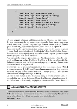 {
Console.WriteLine(“1- Precalentar el horno”);
Console.WriteLine(“2- Batir margarina con azucar”);
Console.WriteLine(“3- Agregar huevos”);
Console.WriteLine(“4- Cernir harina”);
Console.WriteLine(“5- Agregar a la mezcla y leche”);
Console.WriteLine(“6- Hornear por 40 minutos”);
Console.WriteLine(“7- Decorar y comer”);
}
}
}
C# es un lenguaje orientado a objetos y necesita que definamos una clase para po-
der crear un programa. En este momento no veremos las clases, pero regresaremos a
ellas en un capítulo posterior. Lo primero que debemos encontrar es una función
que se llama Main(), que es muy importante, como vimos en el Capítulo 1.
Ya sabemos que los algoritmos necesitan un inicio y un fin. En nuestro programa
el punto donde siempre inicia es la función Main(). Esta función indica el punto
de arranque de nuestro programa y aquí colocaremos los pasos que debe seguir
nuestro programa en el orden adecuado.
Para indicar todos los pasos que pertenecen a Main() necesitamos colocarlos aden-
tro de su bloque de código. Un bloque de código se define entre llaves { }. To-
do lo que se encuentre en ese bloque de código pertenece a Main(), lo que se en-
cuentre afuera de él, no pertenece.
Es importante que notemos que la clase también tiene un bloque de código y Main()
se encuentra adentro de él. De igual forma, el namespace también tiene su propio
bloque de código y la clase se encuentra adentro, aunque por ahora sólo nos con-
centraremos en el bloque de código de Main().
Un error común cuando se crean bloques de código es olvidar cerrarlos. Como re-
comendación, una vez que abrimos un bloque de código con {, inmediatamente de-
bemos de colocar el cierre con } y luego programar su contenido. De esta forma, no
2. LOS ELEMENTOS BÁSICOS DE UN PROGRAMA
34 www.redusers.com
Cuando colocamos un valor con decimales en C# automáticamente se lo interpreta como de tipo
double. Sin embargo, si necesitamos colocar ese valor en una variable de tipo float, debemos
usar el sufijo f. Éste le dice a C# que use ese valor como flotante. Ejemplo:
resultado = a * 3.57f;.
ASIGNACIÓN DE VALORES FLOTANTES
02_C#2010.qxd 8/6/10 8:16 PM Page 34
www.FreeLibros.me
 