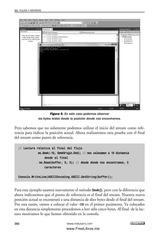 Figura 6. En este caso podemos observar
los bytes leídos desde la posición donde nos encontramos.
Pero sabemos que no solamente podemos utilizar el inicio del stream como refe-
rencia para indicar la posición actual. Ahora realizaremos otra prueba con el final
del stream como punto de referencia.
// Lectura relativa al final del flujo
ms.Seek(-10, SeekOrigin.End); // nos colocamos a 10 distancia
desde el final
ms.Read(buffer, 0, 5); // desde donde nos encontramos, 5
caracteres
Console.WriteLine(ASCIIEncoding.ASCII.GetString(buffer));
Para este ejemplo usamos nuevamente el método Seek(), pero con la diferencia que
ahora indicaremos que el punto de referencia es el final del stream. Nuestra nueva
posición actual se encontrará a una distancia de diez bytes desde el final del stream.
Por esta razón, vamos a colocar el valor -10 en el primer parámetro. Ya colocados
en esta distancia simplemente procedemos a leer sólo cinco bytes. Al final de la lec-
tura mostramos lo que hemos obtenido en la consola.
11. FLUJOS Y ARCHIVOS
360 www.redusers.com
11_C#2010.qxd 8/6/10 8:39 PM Page 360
www.FreeLibros.me
 