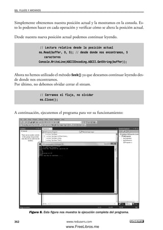 Simplemente obtenemos nuestra posición actual y la mostramos en la consola. Es-
to lo podemos hacer en cada operación y verificar cómo se altera la posición actual.
Desde nuestra nueva posición actual podemos continuar leyendo.
// Lectura relativa desde la posición actual
ms.Read(buffer, 0, 5); // desde donde nos encontramos, 5
caracteres
Console.WriteLine(ASCIIEncoding.ASCII.GetString(buffer));
Ahora no hemos utilizado el método Seek() ya que deseamos continuar leyendo des-
de donde nos encontramos.
Por último, no debemos olvidar cerrar el stream.
// Cerramos el flujo, no olvidar
ms.Close();
A continuación, ejecutemos el programa para ver su funcionamiento:
Figura 8. Esta figura nos muestra la ejecución completa del programa.
11. FLUJOS Y ARCHIVOS
362 www.redusers.com
11_C#2010.qxd 8/6/10 8:39 PM Page 362
www.FreeLibros.me
 