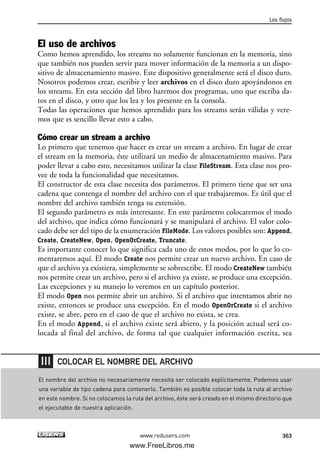El uso de archivos
Como hemos aprendido, los streams no solamente funcionan en la memoria, sino
que también nos pueden servir para mover información de la memoria a un dispo-
sitivo de almacenamiento masivo. Este dispositivo generalmente será el disco duro.
Nosotros podemos crear, escribir y leer archivos en el disco duro apoyándonos en
los streams. En esta sección del libro haremos dos programas, uno que escriba da-
tos en el disco, y otro que los lea y los presente en la consola.
Todas las operaciones que hemos aprendido para los streams serán válidas y vere-
mos que es sencillo llevar esto a cabo.
Cómo crear un stream a archivo
Lo primero que tenemos que hacer es crear un stream a archivo. En lugar de crear
el stream en la memoria, éste utilizará un medio de almacenamiento masivo. Para
poder llevar a cabo esto, necesitamos utilizar la clase FileStream. Esta clase nos pro-
vee de toda la funcionalidad que necesitamos.
El constructor de esta clase necesita dos parámetros. El primero tiene que ser una
cadena que contenga el nombre del archivo con el que trabajaremos. Es útil que el
nombre del archivo también tenga su extensión.
El segundo parámetro es más interesante. En este parámetro colocaremos el modo
del archivo, que indica cómo funcionará y se manipulará el archivo. El valor colo-
cado debe ser del tipo de la enumeración FileMode. Los valores posibles son: Append,
Create, CreateNew, Open, OpenOrCreate, Truncate.
Es importante conocer lo que significa cada uno de estos modos, por lo que lo co-
mentaremos aquí. El modo Create nos permite crear un nuevo archivo. En caso de
que el archivo ya existiera, simplemente se sobrescribe. El modo CreateNew también
nos permite crear un archivo, pero si el archivo ya existe, se produce una excepción.
Las excepciones y su manejo lo veremos en un capítulo posterior.
El modo Open nos permite abrir un archivo. Si el archivo que intentamos abrir no
existe, entonces se produce una excepción. En el modo OpenOrCreate si el archivo
existe, se abre, pero en el caso de que el archivo no exista, se crea.
En el modo Append, si el archivo existe será abiero, y la posición actual será co-
locada al final del archivo, de forma tal que cualquier información escrita, sea
Los flujos
363www.redusers.com
El nombre del archivo no necesariamente necesita ser colocado explícitamente. Podemos usar
una variable de tipo cadena para contenerlo. También es posible colocar toda la ruta al archivo
en este nombre. Si no colocamos la ruta del archivo, éste será creado en el mismo directorio que
el ejecutable de nuestra aplicación.
COLOCAR EL NOMBRE DEL ARCHIVO
11_C#2010.qxd 8/6/10 8:39 PM Page 363
www.FreeLibros.me
 