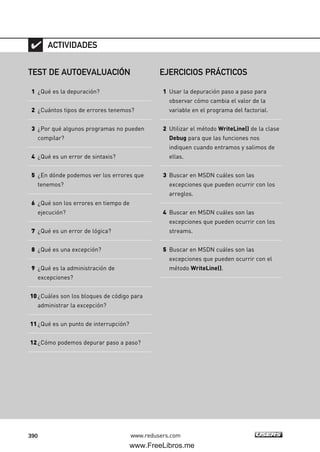 390 www.redusers.com
TEST DE AUTOEVALUACIÓN
1 ¿Qué es la depuración?
2 ¿Cuántos tipos de errores tenemos?
3 ¿Por qué algunos programas no pueden
compilar?
4 ¿Qué es un error de sintaxis?
5 ¿En dónde podemos ver los errores que
tenemos?
6 ¿Qué son los errores en tiempo de
ejecución?
7 ¿Qué es un error de lógica?
8 ¿Qué es una excepción?
9 ¿Qué es la administración de
excepciones?
10¿Cuáles son los bloques de código para
administrar la excepción?
11¿Qué es un punto de interrupción?
12¿Cómo podemos depurar paso a paso?
ACTIVIDADES
EJERCICIOS PRÁCTICOS
1 Usar la depuración paso a paso para
observar cómo cambia el valor de la
variable en el programa del factorial.
2 Utilizar el método WriteLine() de la clase
Debug para que las funciones nos
indiquen cuando entramos y salimos de
ellas.
3 Buscar en MSDN cuáles son las
excepciones que pueden ocurrir con los
arreglos.
4 Buscar en MSDN cuáles son las
excepciones que pueden ocurrir con los
streams.
5 Buscar en MSDN cuáles son las
excepciones que pueden ocurrir con el
método WriteLine().
12_C#2010_AJUSTADO.qxd 8/6/10 8:49 PM Page 390
www.FreeLibros.me
 