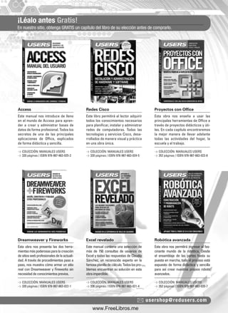 ¡Léalo antes Gratis!
En nuestro sitio, obtenga GRATIS un capítulo del libro de su elección antes de comprarlo.
usershop@redusers.com
Access Redes Cisco Proyectos con Office
Dreamweaver y Fireworks Excel revelado Robótica avanzada
Este manual nos introduce de lleno
en el mundo de Access para apren-
der a crear y administrar bases de
datos de forma profesional. Todos los
secretos de una de las principales
aplicaciones de Ofﬁce, explicados
de forma didáctica y sencilla.
Esta obra nos presenta las dos herra-
mientasmáspoderosasparalacreación
desitioswebprofesionalesdelaactuali-
dad. A través de procedimientos paso a
paso, nos muestra cómo armar un sitio
real con Dreamweaver y Fireworks sin
necesidaddeconocimientosprevios.
Este libro permitirá al lector adquirir
todos los conocimientos necesarios
para planiﬁcar, instalar y administrar
redes de computadoras. Todas las
tecnologías y servicios Cisco, desa-
rrollados de manera visual y práctica
en una obra única.
Este manual contiene una selección de
más de 150 consultas de usuarios de
Excel y todas las respuestas de Claudio
Sánchez, un reconocido experto en la
famosaplanilladecálculo.Todoslospro-
blemas encuentran su solución en esta
obraimperdible.
Esta obra nos enseña a usar las
principales herramientas de Ofﬁce a
través de proyectos didácticos y úti-
les. En cada capítulo encontraremos
la mejor manera de llevar adelante
todas las actividades del hogar, la
escuela y el trabajo.
Esta obra nos permitirá ingresar al fas-
cinante mundo de la robótica. Desde
el ensamblaje de las partes hasta su
puesta en marcha, todo el proceso está
expuesto de forma didáctica y sencilla
para así crear nuestros propios robots
avanzados.
> COLECCIÓN: MANUALES USERS
> 320 páginas / ISBN 978-987-663-025-2
> COLECCIÓN: MANUALES USERS
> 320 páginas / ISBN 978-987-663-022-1
> COLECCIÓN: MANUALES USERS
> 320 páginas / ISBN 978-987-663-024-5
> COLECCIÓN: MANUALES USERS
> 336 páginas / ISBN 978-987-663-021-4
> COLECCIÓN: MANUALES USERS
> 352 páginas / ISBN 978-987-663-023-8
> COLECCIÓN: MANUALES USERS
> 352 páginas / ISBN 978-987-663-020-7
catalogo.indd 3catalogo.indd 3 02/08/2010 10:43:4202/08/2010 10:43:42
www.FreeLibros.me
 