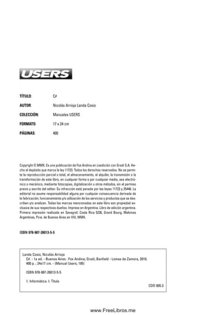 TÍTULO: C#
AUTOR: Nicolás Arrioja Landa Cosio
COLECCIÓN: Manuales USERS
FORMATO: 17 x 24 cm
PÁGINAS: 400
Copyright © MMX. Es una publicación de Fox Andina en coedición con Gradi S.A. He-
cho el depósito que marca la ley 11723. Todos los derechos reservados. No se permi-
te la reproducción parcial o total, el almacenamiento, el alquiler, la transmisión o la
transformación de este libro, en cualquier forma o por cualquier medio, sea electró-
nico o mecánico, mediante fotocopias, digitalización u otros métodos, sin el permiso
previo y escrito del editor. Su infracción está penada por las leyes 11723 y 25446. La
editorial no asume responsabilidad alguna por cualquier consecuencia derivada de
la fabricación, funcionamiento y/o utilización de los servicios y productos que se des-
criben y/o analizan. Todas las marcas mencionadas en este libro son propiedad ex-
clusiva de sus respectivos dueños. Impreso en Argentina. Libro de edición argentina.
Primera impresión realizada en Sevagraf, Costa Rica 5226, Grand Bourg, Malvinas
Argentinas, Pcia. de Buenos Aires en VIII, MMX.
IISSBBNN 997788--998877--2266001133--55--55
Landa Cosio, Nicolás Arrioja
C#. - 1a ed. - Buenos Aires : Fox Andina; Gradi; Banfield - Lomas de Zamora, 2010.
400 p. ; 24x17 cm. - (Manual Users; 195)
ISBN 978-987-26013-5-5
1. Informática. I. Título
CDD 005.3
00_C#2010.qxd 8/11/10 9:41 AM Page 2
www.FreeLibros.me
 