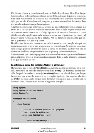 Corrijamos el error y compilemos de nuevo. Todo debe de estar bien. Pero lo que
haremos ahora es borrar las comillas de cierre de la cadena en la primera sentencia.
Este error nos presenta un escenario más interesante y nos conviene entender qué
es lo que sucede. Compilemos el programa y veamos nuestra lista de errores. Ésta
será mucho más extensa que las anteriores:
Aquí ha sucedido algo interesante, a pesar de que solamente hemos creado un
error: en la lista de errores aparecen tres errores. Esto se debe a que un error pue-
de ocasionar errores extras en el código siguiente. Al no cerrar la cadena, el com-
pilador no sabe dónde termina la sentencia y cree que el paréntesis de cierre y el
punto y coma forman parte de la cadena. Por eso también nos muestra que fal-
tan el paréntesis y el punto y coma.
Debido a que los errores pueden ser en cadena, como en este ejemplo, siempre ne-
cesitamos corregir el error que se encuentra en primer lugar. Si nosotros intentára-
mos corregir primero el error del punto y coma, no resultaría evidente ver cuál es
el error en esa línea, ya que veríamos que el punto y coma sí está escrito.
A veces sucede que nuestro programa muestra muchos errores, pero cuando corre-
gimos el primer error, la gran mayoría desaparece. Esto se debe a factores similares
a los que acabamos de ver.
La diferencia entre los métodos Write() y WriteLine()
Hemos visto que el método WriteLine() nos permite mostrar un mensaje en la con-
sola, pero existe un método similar que se llama Write(). La diferencia es muy sen-
cilla. Después de escribir el mensaje WriteLine() inserta un salto de línea, por lo que
lo próximo que se escriba aparecerá en el renglón siguiente. Por su parte, el méto-
do Write() no lleva a cabo ningún salto de línea y lo siguiente que se escriba será en
la misma línea. Veamos todo esto en el siguiente ejemplo:
using System;
using System.Collections.Generic;
using System.Text;
namespace AplicacionBase
{
class Program
{
// Esta es la funcion principal del programa
// Aqui inicia la aplicacion
static void Main(string[] args)
{
Console.Write(“Mensaje 1 “);
Los lenguajes de programación
41www.redusers.com
02_C#2010.qxd 8/6/10 8:16 PM Page 41
www.FreeLibros.me
 