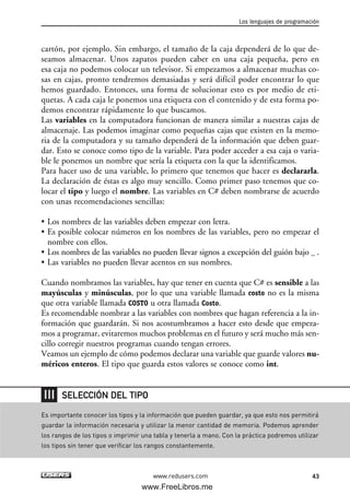 cartón, por ejemplo. Sin embargo, el tamaño de la caja dependerá de lo que de-
seamos almacenar. Unos zapatos pueden caber en una caja pequeña, pero en
esa caja no podemos colocar un televisor. Si empezamos a almacenar muchas co-
sas en cajas, pronto tendremos demasiadas y será difícil poder encontrar lo que
hemos guardado. Entonces, una forma de solucionar esto es por medio de eti-
quetas. A cada caja le ponemos una etiqueta con el contenido y de esta forma po-
demos encontrar rápidamente lo que buscamos.
Las variables en la computadora funcionan de manera similar a nuestras cajas de
almacenaje. Las podemos imaginar como pequeñas cajas que existen en la memo-
ria de la computadora y su tamaño dependerá de la información que deben guar-
dar. Esto se conoce como tipo de la variable. Para poder acceder a esa caja o varia-
ble le ponemos un nombre que sería la etiqueta con la que la identificamos.
Para hacer uso de una variable, lo primero que tenemos que hacer es declararla.
La declaración de éstas es algo muy sencillo. Como primer paso tenemos que co-
locar el tipo y luego el nombre. Las variables en C# deben nombrarse de acuerdo
con unas recomendaciones sencillas:
• Los nombres de las variables deben empezar con letra.
• Es posible colocar números en los nombres de las variables, pero no empezar el
nombre con ellos.
• Los nombres de las variables no pueden llevar signos a excepción del guión bajo _ .
• Las variables no pueden llevar acentos en sus nombres.
Cuando nombramos las variables, hay que tener en cuenta que C# es sensible a las
mayúsculas y minúsculas, por lo que una variable llamada costo no es la misma
que otra variable llamada COSTO u otra llamada Costo.
Es recomendable nombrar a las variables con nombres que hagan referencia a la in-
formación que guardarán. Si nos acostumbramos a hacer esto desde que empeza-
mos a programar, evitaremos muchos problemas en el futuro y será mucho más sen-
cillo corregir nuestros programas cuando tengan errores.
Veamos un ejemplo de cómo podemos declarar una variable que guarde valores nu-
méricos enteros. El tipo que guarda estos valores se conoce como int.
Los lenguajes de programación
43www.redusers.com
Es importante conocer los tipos y la información que pueden guardar, ya que esto nos permitirá
guardar la información necesaria y utilizar la menor cantidad de memoria. Podemos aprender
los rangos de los tipos o imprimir una tabla y tenerla a mano. Con la práctica podremos utilizar
los tipos sin tener que verificar los rangos constantemente.
SELECCIÓN DEL TIPO
02_C#2010.qxd 8/6/10 8:16 PM Page 43
www.FreeLibros.me
 