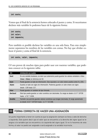 int costo;
Vemos que al final de la sentencia hemos colocado el punto y coma. Si necesitamos
declarar más variables lo podemos hacer de la siguiente forma:
int costo;
int valor;
int impuesto;
Pero también es posible declarar las variables en una sola línea. Para esto simple-
mente separamos los nombres de las variables con comas. No hay que olvidar co-
locar el punto y coma al final de la sentencia.
int costo, valor, impuesto;
C# nos provee de muchos tipos para poder usar con nuestras variables, que pode-
mos conocer en la siguiente tabla:
TIPO INFORMACIÓN QUE GUARDA
bool Es una variable booleana, es decir que solamente puede guardar los valores verdadero o falso
(true o false) en términos de C#.
byte Puede guardar un byte de información. Esto equivale a un valor entero positivo entre 0 y 255.
sbyte Guarda un byte con signo de información. Podemos guardar un valor entero con signo
desde –128 hasta 127.
char Puede guardar un carácter de tipo Unicode.
decimal Este tipo puede guardar un valor numérico con decimales. Su rango es desde ±1.0 ? 10?28
hasta ±7.9 ? 1028.
double También nos permite guardar valores numéricos que tengan decimales. El rango aproximado
es desde ±5.0 ? 10?324 hasta ±1.7 ? 10 308.
2. LOS ELEMENTOS BÁSICOS DE UN PROGRAMA
44 www.redusers.com
Un punto importante a tener en cuenta es que la asignación siempre se lleva a cabo de derecha
a izquierda. Esto quiere decir que el valor que se encuentra a la derecha del signo igual se le
asigna a la variable que se encuentra a la izquierda del signo igual. Si no lo hacemos de esta
forma, el valor no podrá ser asignado o será asignado a la variable incorrecta.
FORMA CORRECTA DE HACER UNA ASIGNACIÓN
02_C#2010.qxd 8/6/10 8:16 PM Page 44
www.FreeLibros.me
 
