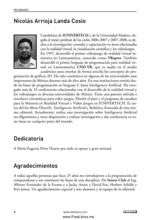4
PRELIMINARES
www.redusers.com
Nicolás Arrioja Landa Cosio
Catedrático de IUNIVERTECH y de la Universidad Madero, ele-
gido el mejor profesor de los ciclos 2006-2007 y 2007-2008, se de-
dica a la investigación, consulta y capacitación en áreas relacionadas
con la realidad virtual, la visualización científica y los videojuegos.
En 1997, desarrolló el primer videojuego de realidad virtual in-
mersiva en Latinoamérica, conocido como VRaptor. También
desarrolló el primer lenguaje de programación para realidad vir-
tual en Latinoamérica CND-VR, que es usado en el medio
académico para enseñar de forma sencilla los conceptos de pro-
gramación de gráficas 3D. Ha sido catedrático en algunas de las universidades más
importantes de México durante más de diez años. En esas instituciones enseñó des-
de las bases de programación en lenguaje C hasta Inteligencia Artificial. Ha otor-
gado más de 25 conferencias relacionadas con el desarrollo de la realidad virtual y
los videojuegos en diversas universidades de México. Tiene una patente referida a
interfaces cinemáticas para video juegos. Diseñó el plan y el programa de estudios
para la Maestría en Realidad Virtual y Video Juegos en IUNlVERTECH. Es au-
tor del los libros DirectX, Inteligencia Artificial y Robótica Avanzada de esta mis-
ma editorial. Actualmente, realiza una investigación sobre Inteligencia Artificial
no-Algorítmica y tiene disposición a realizar investigación y dar conferencia en es-
tas áreas en cualquier parte del mundo.
Dedicatoria
A María Eugenia Pérez Duarte por todo su apoyo y gran amistad.
Agradecimientos
A todas aquellas personas que hace 25 años me introdujeron a la programación de
computadoras y me enseñaron las bases de esta disciplina. De Sistem Club al Ing.
Alfonso Fernández de la Fuente y a Jacky, Annie y David Fox, Herbert Schildt y
Kris Jamsa. Un agradecimiento especial a mis alumnos y al equipo de la editorial.
00_C#2010.qxd 8/6/10 8:14 PM Page 4
www.FreeLibros.me
 