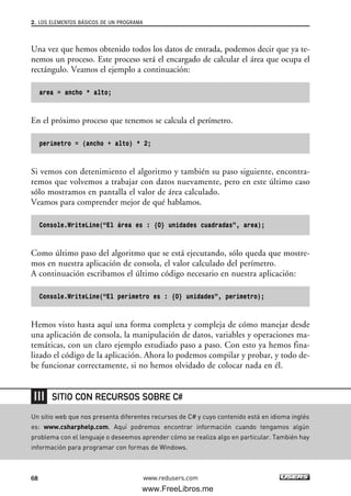 Una vez que hemos obtenido todos los datos de entrada, podemos decir que ya te-
nemos un proceso. Este proceso será el encargado de calcular el área que ocupa el
rectángulo. Veamos el ejemplo a continuación:
area = ancho * alto;
En el próximo proceso que tenemos se calcula el perímetro.
perimetro = (ancho + alto) * 2;
Si vemos con detenimiento el algoritmo y también su paso siguiente, encontra-
remos que volvemos a trabajar con datos nuevamente, pero en este último caso
sólo mostramos en pantalla el valor de área calculado.
Veamos para comprender mejor de qué hablamos.
Console.WriteLine(“El área es : {0} unidades cuadradas”, area);
Como último paso del algoritmo que se está ejecutando, sólo queda que mostre-
mos en nuestra aplicación de consola, el valor calculado del perímetro.
A continuación escribamos el último código necesario en nuestra aplicación:
Console.WriteLine(“El perímetro es : {0} unidades”, perimetro);
Hemos visto hasta aquí una forma completa y compleja de cómo manejar desde
una aplicación de consola, la manipulación de datos, variables y operaciones ma-
temáticas, con un claro ejemplo estudiado paso a paso. Con esto ya hemos fina-
lizado el código de la aplicación. Ahora lo podemos compilar y probar, y todo de-
be funcionar correctamente, si no hemos olvidado de colocar nada en él.
2. LOS ELEMENTOS BÁSICOS DE UN PROGRAMA
68 www.redusers.com
Un sitio web que nos presenta diferentes recursos de C# y cuyo contenido está en idioma inglés
es: www.csharphelp.com. Aquí podremos encontrar información cuando tengamos algún
problema con el lenguaje o deseemos aprender cómo se realiza algo en particular. También hay
información para programar con formas de Windows.
SITIO CON RECURSOS SOBRE C#
02_C#2010.qxd 8/6/10 8:16 PM Page 68
www.FreeLibros.me
 