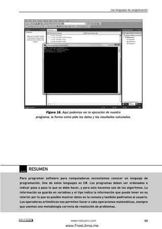 Figura 18. Aquí podemos ver la ejecución de nuestro
programa, la forma como pide los datos y los resultados calculados.
Los lenguajes de programación
69www.redusers.com
… RESUMEN
Para programar software para computadoras necesitamos conocer un lenguaje de
programación. Uno de estos lenguajes es C#. Los programas deben ser ordenados e
indicar paso a paso lo que se debe hacer, y para esto hacemos uso de los algoritmos. La
información se guarda en variables y el tipo indica la información que puede tener en su
interior por lo que es posible mostrar datos en la consola y también pedírselos al usuario.
Los operadores aritméticos nos permiten llevar a cabo operaciones matemáticas, siempre
que usemos una metodología correcta de resolución de problemas.
02_C#2010.qxd 8/6/10 8:16 PM Page 69
www.FreeLibros.me
 
