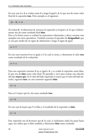En este caso 3 + 2 se evalúa como 5 y luego 5 igual a 5, lo que nos da como valor
final de la expresión true. Otro ejemplo es el siguiente:
(b – 2) == d
Al evaluar b - 2 obtenemos 5, entonces la expresión es 5 igual a 4, lo que evidente-
mente nos da como resultado final false.
Ésta es la forma como se evalúan las expresiones relacionales y ahora veremos más
ejemplos con otros operadores. También tenemos al operador de desigualdad, que
se crea por medio de un signo de admiración y luego el signo de igual.
a != 7
En este caso tenemos 5 no es igual a 7, lo cual es cierto, y obtenemos el valor true
como resultado de la evaluación.
a != c
Para esta expresión tenemos 5 no es igual a 5, y se evalúa la expresión como falsa,
lo que nos da false como valor final. El operador > sirve para evaluar una relación
del tipo mayor que. Si el valor del lado izquierdo es mayor que el valor del lado de-
recho, regresará true, en caso contrario regresará false.
b > a
Esto es 7 mayor que 5 y da como resultado true.
a > b
En este caso 5 mayor que 7 es falso y el resultado de la expresión es false.
b > b
Este expresión nos da 6 mayor que 6, lo cual, si analizamos todos los pasos hasta
aquí, nos indica que es falso también y obtenemos false como resultado.
3. EL PROGRAMA TOMA DECISIONES
74 www.redusers.com
03_C#2010_AJUSTADO.qxd 8/6/10 8:31 PM Page 74
www.FreeLibros.me
 
