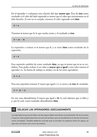 En el operador < evaluamos una relación del tipo menor que. Ésta da true como
resultado si el valor del lado izquierdo es menor que el valor que encontramos en el
lado derecho. Si esto no se cumple, entonces el valor regresado será false.
d < a
Tenemos 4 menor que 5, lo que resulta cierto y el resultado es true.
d < (a - 3)
La expresión a evaluar es 4 menor que 2, y se tiene false como resultado de la
expresión.
d < d
Esta expresión también da como resultado false, ya que 4 menor que 4 no es ver-
dadera. Para poder evaluar si un valor es mayor que o igual a otro valor usamos el
operador >=. Su forma de trabajo es similar a la de los otros operadores.
b >= a
Para esta expresión tenemos 7 mayor que igual a 5, es cierta y da true de resultado.
b >= (a + c)
En este caso obtendríamos 7 mayor que igual a 10, lo cual sabemos que es falso y
y, por lo cual, como resultado obtendríamos false.
La toma de decisiones
75www.redusers.com
Los operadores que se escriben con dos signos deben escribirse correctamente. No es lo mismo
>= que =>. Esto puede llevarnos a errores de sintaxis, pero al escribirlos en la forma correcta se
verán corregidos. También debemos recordar que se escriben sin espacios entre los signos, ya
que esto nos lleva a otro error de sintaxis.
COLOCAR LOS OPERADORES ADECUADAMENTE
03_C#2010_AJUSTADO.qxd 8/6/10 8:31 PM Page 75
www.FreeLibros.me
 