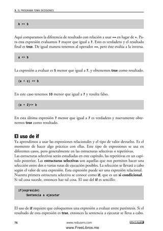 b >= b
Aquí comparamos la diferencia de resultado con relación a usar >= en lugar de >. Pa-
ra esta expresión evaluamos 7 mayor que igual a 7. Esto es verdadero y el resultado
final es true. De igual manera tenemos al operador <=, pero éste evalúa a la inversa.
a <= b
La expresión a evaluar es 5 menor que igual a 7, y obtenemos true como resultado.
(a + c) <= b
En este caso tenemos 10 menor que igual a 7 y resulta falso.
(a + 2)<= b
En esta última expresión 7 menor que igual a 7 es verdadero y nuevamente obte-
nemos true como resultado.
El uso de if
Ya aprendimos a usar las expresiones relacionales y el tipo de valor devuelto. Es el
momento de hacer algo práctico con ellas. Este tipo de expresiones se usa en
diferentes casos, pero generalmente en las estructuras selectivas o repetitivas.
Las estructuras selectivas serán estudiadas en este capítulo, las repetitivas en un capí-
tulo posterior. Las estructuras selectivas son aquellas que nos permiten hacer una
selección entre dos o varias rutas de ejecución posibles. La selección se llevará a cabo
según el valor de una expresión. Esta expresión puede ser una expresión relacional.
Nuestra primera estructura selectiva se conoce como if, que es un si condicional.
Si tal cosa sucede, entonces haz tal cosa. El uso del if es sencillo:
if(expresión)
Sentencia a ejecutar
El uso de if requiere que coloquemos una expresión a evaluar entre paréntesis. Si el
resultado de esta expresión es true, entonces la sentencia a ejecutar se lleva a cabo.
3. EL PROGRAMA TOMA DECISIONES
76 www.redusers.com
03_C#2010_AJUSTADO.qxd 8/6/10 8:31 PM Page 76
www.FreeLibros.me
 
