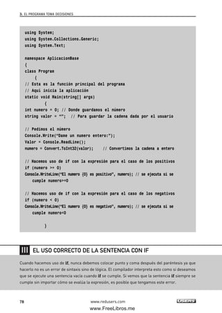 using System;
using System.Collections.Generic;
using System.Text;
namespace AplicacionBase
{
class Program
{
// Esta es la función principal del programa
// Aquí inicia la aplicación
static void Main(string[] args)
{
int numero = 0; // Donde guardamos el número
string valor = “”; // Para guardar la cadena dada por el usuario
// Pedimos el número
Console.Write(“Dame un numero entero:”);
Valor = Console.ReadLine();
numero = Convert.ToInt32(valor); // Convertimos la cadena a entero
// Hacemos uso de if con la expresión para el caso de los positivos
if (numero >= 0)
Console.WriteLine(“El numero {0} es positivo”, numero); // se ejecuta si se
cumple numero>=0
// Hacemos uso de if con la expresión para el caso de los negativos
if (numero < 0)
Console.WriteLine(“El numero {0} es negativo”, numero); // se ejecuta si se
cumple numero<0
}
3. EL PROGRAMA TOMA DECISIONES
78 www.redusers.com
Cuando hacemos uso de if, nunca debemos colocar punto y coma después del paréntesis ya que
hacerlo no es un error de sintaxis sino de lógica. El compilador interpreta esto como si deseamos
que se ejecute una sentencia vacía cuando if se cumple. Si vemos que la sentencia if siempre se
cumple sin importar cómo se evalúa la expresión, es posible que tengamos este error.
EL USO CORRECTO DE LA SENTENCIA CON IF
03_C#2010_AJUSTADO.qxd 8/6/10 8:31 PM Page 78
www.FreeLibros.me
 