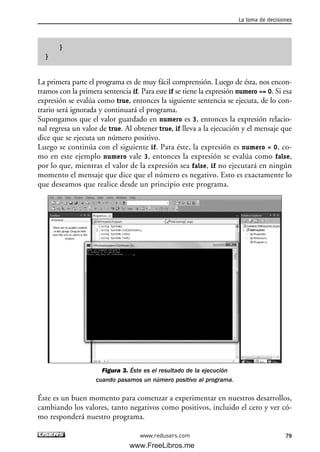 }
}
La primera parte el programa es de muy fácil comprensión. Luego de ésta, nos encon-
tramos con la primera sentencia if. Para este if se tiene la expresión numero >= 0. Si esa
expresión se evalúa como true, entonces la siguiente sentencia se ejecuta, de lo con-
trario será ignorada y continuará el programa.
Supongamos que el valor guardado en numero es 3, entonces la expresión relacio-
nal regresa un valor de true. Al obtener true, if lleva a la ejecución y el mensaje que
dice que se ejecuta un número positivo.
Luego se continúa con el siguiente if. Para éste, la expresión es numero < 0, co-
mo en este ejemplo numero vale 3, entonces la expresión se evalúa como false,
por lo que, mientras el valor de la expresión sea false, if no ejecutará en ningún
momento el mensaje que dice que el número es negativo. Esto es exactamente lo
que deseamos que realice desde un principio este programa.
Figura 3. Éste es el resultado de la ejecución
cuando pasamos un número positivo al programa.
Éste es un buen momento para comenzar a experimentar en nuestros desarrollos,
cambiando los valores, tanto negativos como positivos, incluido el cero y ver có-
mo responderá nuestro programa.
La toma de decisiones
79www.redusers.com
03_C#2010_AJUSTADO.qxd 8/6/10 8:32 PM Page 79
www.FreeLibros.me
 