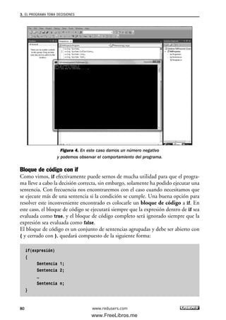 Figura 4. En este caso damos un número negativo
y podemos observar el comportamiento del programa.
Bloque de código con if
Como vimos, if efectivamente puede sernos de mucha utilidad para que el progra-
ma lleve a cabo la decisión correcta, sin embargo, solamente ha podido ejecutar una
sentencia. Con frecuencia nos encontraremos con el caso cuando necesitamos que
se ejecute más de una sentencia si la condición se cumple. Una buena opción para
resolver este inconveniente encontrado es colocarle un bloque de código a if. En
este caso, el bloque de código se ejecutará siempre que la expresión dentro de if sea
evaluada como true, y el bloque de código completo será ignorado siempre que la
expresión sea evaluada como false.
El bloque de código es un conjunto de sentencias agrupadas y debe ser abierto con
{ y cerrado con }, quedará compuesto de la siguiente forma:
if(expresión)
{
Sentencia 1;
Sentencia 2;
…
Sentencia n;
}
3. EL PROGRAMA TOMA DECISIONES
80 www.redusers.com
03_C#2010_AJUSTADO.qxd 8/6/10 8:32 PM Page 80
www.FreeLibros.me
 