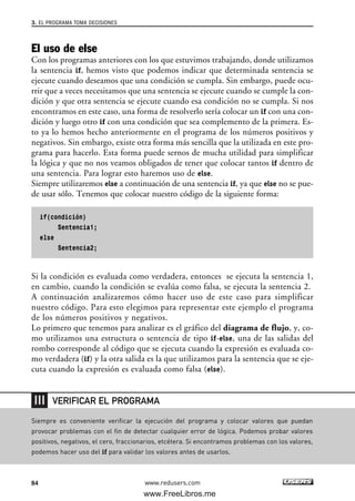 El uso de else
Con los programas anteriores con los que estuvimos trabajando, donde utilizamos
la sentencia if, hemos visto que podemos indicar que determinada sentencia se
ejecute cuando deseamos que una condición se cumpla. Sin embargo, puede ocu-
rrir que a veces necesitamos que una sentencia se ejecute cuando se cumple la con-
dición y que otra sentencia se ejecute cuando esa condición no se cumpla. Si nos
encontramos en este caso, una forma de resolverlo sería colocar un if con una con-
dición y luego otro if con una condición que sea complemento de la primera. Es-
to ya lo hemos hecho anteriormente en el programa de los números positivos y
negativos. Sin embargo, existe otra forma más sencilla que la utilizada en este pro-
grama para hacerlo. Esta forma puede sernos de mucha utilidad para simplificar
la lógica y que no nos veamos obligados de tener que colocar tantos if dentro de
una sentencia. Para lograr esto haremos uso de else.
Siempre utilizaremos else a continuación de una sentencia if, ya que else no se pue-
de usar sólo. Tenemos que colocar nuestro código de la siguiente forma:
if(condición)
Sentencia1;
else
Sentencia2;
Si la condición es evaluada como verdadera, entonces se ejecuta la sentencia 1,
en cambio, cuando la condición se evalúa como falsa, se ejecuta la sentencia 2.
A continuación analizaremos cómo hacer uso de este caso para simplificar
nuestro código. Para esto elegimos para representar este ejemplo el programa
de los números positivos y negativos.
Lo primero que tenemos para analizar es el gráfico del diagrama de flujo, y, co-
mo utilizamos una estructura o sentencia de tipo if-else, una de las salidas del
rombo corresponde al código que se ejecuta cuando la expresión es evaluada co-
mo verdadera (if) y la otra salida es la que utilizamos para la sentencia que se eje-
cuta cuando la expresión es evaluada como falsa (else).
3. EL PROGRAMA TOMA DECISIONES
84 www.redusers.com
Siempre es conveniente verificar la ejecución del programa y colocar valores que puedan
provocar problemas con el fin de detectar cualquier error de lógica. Podemos probar valores
positivos, negativos, el cero, fraccionarios, etcétera. Si encontramos problemas con los valores,
podemos hacer uso del if para validar los valores antes de usarlos.
VERIFICAR EL PROGRAMA
03_C#2010_AJUSTADO.qxd 8/6/10 8:32 PM Page 84
www.FreeLibros.me
 