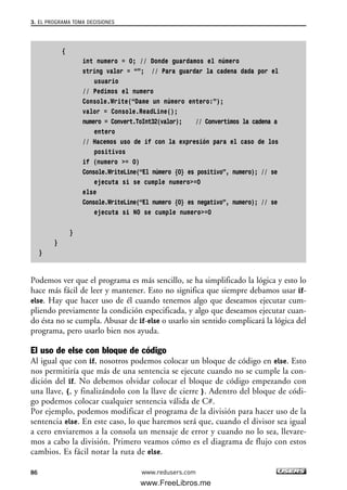 {
int numero = 0; // Donde guardamos el número
string valor = “”; // Para guardar la cadena dada por el
usuario
// Pedimos el numero
Console.Write(“Dame un número entero:”);
valor = Console.ReadLine();
numero = Convert.ToInt32(valor); // Convertimos la cadena a
entero
// Hacemos uso de if con la expresión para el caso de los
positivos
if (numero >= 0)
Console.WriteLine(“El número {0} es positivo”, numero); // se
ejecuta si se cumple numero>=0
else
Console.WriteLine(“El numero {0} es negativo”, numero); // se
ejecuta si NO se cumple numero>=0
}
}
}
Podemos ver que el programa es más sencillo, se ha simplificado la lógica y esto lo
hace más fácil de leer y mantener. Esto no significa que siempre debamos usar if-
else. Hay que hacer uso de él cuando tenemos algo que deseamos ejecutar cum-
pliendo previamente la condición especificada, y algo que deseamos ejecutar cuan-
do ésta no se cumpla. Abusar de if-else o usarlo sin sentido complicará la lógica del
programa, pero usarlo bien nos ayuda.
El uso de else con bloque de código
Al igual que con if, nosotros podemos colocar un bloque de código en else. Esto
nos permitiría que más de una sentencia se ejecute cuando no se cumple la con-
dición del if. No debemos olvidar colocar el bloque de código empezando con
una llave, {, y finalizándolo con la llave de cierre }. Adentro del bloque de códi-
go podemos colocar cualquier sentencia válida de C#.
Por ejemplo, podemos modificar el programa de la división para hacer uso de la
sentencia else. En este caso, lo que haremos será que, cuando el divisor sea igual
a cero enviaremos a la consola un mensaje de error y cuando no lo sea, llevare-
mos a cabo la división. Primero veamos cómo es el diagrama de flujo con estos
cambios. Es fácil notar la ruta de else.
3. EL PROGRAMA TOMA DECISIONES
86 www.redusers.com
03_C#2010_AJUSTADO.qxd 8/6/10 8:32 PM Page 86
www.FreeLibros.me
 