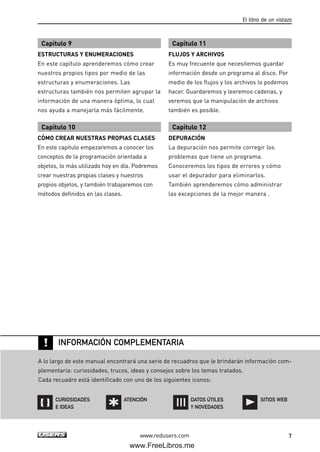 www.redusers.com
El libro de un vistazo
7
Capítulo 9
ESTRUCTURAS Y ENUMERACIONES
En este capítulo aprenderemos cómo crear
nuestros propios tipos por medio de las
estructuras y enumeraciones. Las
estructuras también nos permiten agrupar la
información de una manera óptima, lo cual
nos ayuda a manejarla más fácilmente.
Capítulo 10
CÓMO CREAR NUESTRAS PROPIAS CLASES
En este capítulo empezaremos a conocer los
conceptos de la programación orientada a
objetos, lo más utilizado hoy en día. Podremos
crear nuestras propias clases y nuestros
propios objetos, y también trabajaremos con
métodos definidos en las clases.
Capítulo 11
FLUJOS Y ARCHIVOS
Es muy frecuente que necesitemos guardar
información desde un programa al disco. Por
medio de los flujos y los archivos lo podemos
hacer. Guardaremos y leeremos cadenas, y
veremos que la manipulación de archivos
también es posible.
Capítulo 12
DEPURACIÓN
La depuración nos permite corregir los
problemas que tiene un programa.
Conoceremos los tipos de errores y cómo
usar el depurador para eliminarlos.
También aprenderemos cómo administrar
las excepciones de la mejor manera .
!
A lo largo de este manual encontrará una serie de recuadros que le brindarán información com-
plementaria: curiosidades, trucos, ideas y consejos sobre los temas tratados.
Cada recuadro está identificado con uno de los siguientes iconos:
INFORMACIÓN COMPLEMENTARIA
CURIOSIDADES
E IDEAS
DATOS ÚTILES
Y NOVEDADES
ATENCIÓN SITIOS WEB
00_C#2010.qxd 8/6/10 8:14 PM Page 7
www.FreeLibros.me
 