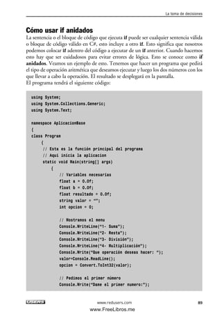 La toma de decisiones
89
Cómo usar if anidados
La sentencia o el bloque de código que ejecuta if puede ser cualquier sentencia válida
o bloque de código válido en C#, esto incluye a otro if. Esto significa que nosotros
podemos colocar if adentro del código a ejecutar de un if anterior. Cuando hacemos
esto hay que ser cuidadosos para evitar errores de lógica. Esto se conoce como if
anidados. Veamos un ejemplo de esto. Tenemos que hacer un programa que pedirá
el tipo de operación aritmética que deseamos ejecutar y luego los dos números con los
que llevar a cabo la operación. El resultado se desplegará en la pantalla.
El programa tendrá el siguiente código:
using System;
using System.Collections.Generic;
using System.Text;
namespace AplicacionBase
{
class Program
{
// Esta es la función principal del programa
// Aqui inicia la aplicacion
static void Main(string[] args)
{
// Variables necesarias
float a = 0.0f;
float b = 0.0f;
float resultado = 0.0f;
string valor = “”;
int opcion = 0;
// Mostramos el menu
Console.WriteLine(“1- Suma”);
Console.WriteLine(“2- Resta”);
Console.WriteLine(“3- División”);
Console.WriteLine(“4- Multiplicación”);
Console.Write(“Que operación deseas hacer: “);
valor=Console.ReadLine();
opcion = Convert.ToInt32(valor);
// Pedimos el primer número
Console.Write(“Dame el primer numero:”);
www.redusers.com
03_C#2010_AJUSTADO.qxd 8/6/10 8:32 PM Page 89
www.FreeLibros.me
 
