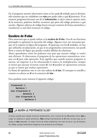 En el programa anterior observamos cómo se ha usado if anidado para la división,
sólo tenemos que ser cuidadosos con else para poder saber a qué if pertenece. Si en
nuestros programas hacemos uso de la indentación, es decir colocar espacios antes
de la sentencia, podemos facilitar reconocer qué parte del código pertenece a qué
sección. Algunos editores de código hacen esto por nosotros de forma automática y
visualmente es más fácil reconocer el código.
Escalera de if-else
Otra estructura que se puede utilizar es la escalera de if-else. Una de sus funciones
principales es optimizar la ejecución del código. Algunas veces son necesarias por-
que así lo requiere la lógica del programa. Al igual que con los if anidados, no hay
que utilizarlos sin planeación, ya que al no programarlos correctamente, nos puede
llevar a errores de lógica que pueden resultar difíciles de solucionar.
Ahora aprendamos cómo los podemos usar para que nuestro código se vuelva
más eficiente. Si observamos el programa de las operaciones matemáticas, tene-
mos un if para cada operación. Esto significa que cuando nuestro programa se
ejecuta, sin importar si se ha seleccionado la suma o la multiplicación, siempre
se tienen que ejecutar al menos cuatro if. Los if pueden ser operaciones costosas
ya que se tienen que evaluar expresiones.
La forma de optimizar esto es con una cadena de if-else. El concepto es sencillo y
consiste en colocar un if en la sentencia del else.
Esto quedaría como muestra el siguiente código:
if(expresión 1)
Sentencia 1
else if(expresión 2)
Sentencia 2
else if(expresión 3)
Sentencia 3
3. EL PROGRAMA TOMA DECISIONES
92 www.redusers.com
A veces sucede que cuando tenemos anidamiento, uno o varios de los if pueden tener else y
luego no sabemos a quién pertenece. Else siempre pertenecerá al if más cercano que ya no
tenga un else asignado. La mejor forma de evitar problemas con esto es hacer uso de bloques
de código, aunque solamente tengamos una sentencia en el bloque.
¿A QUIÉN LE PERTENECE ELSE?
03_C#2010_AJUSTADO.qxd 8/6/10 8:32 PM Page 92
www.FreeLibros.me
 