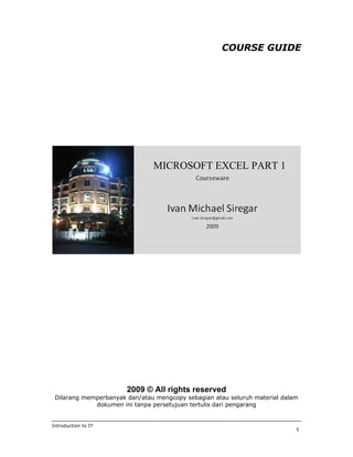 COURSE GUIDE




                               MICROSOFT EXCEL PART 1




                       2009 © All rights reserved
 Dilarang memperbanyak dan/atau mengcopy sebagian atau seluruh material dalam
             dokumen ini tanpa persetujuan tertulis dari pengarang


Introduction to IT
                                                                            1
 