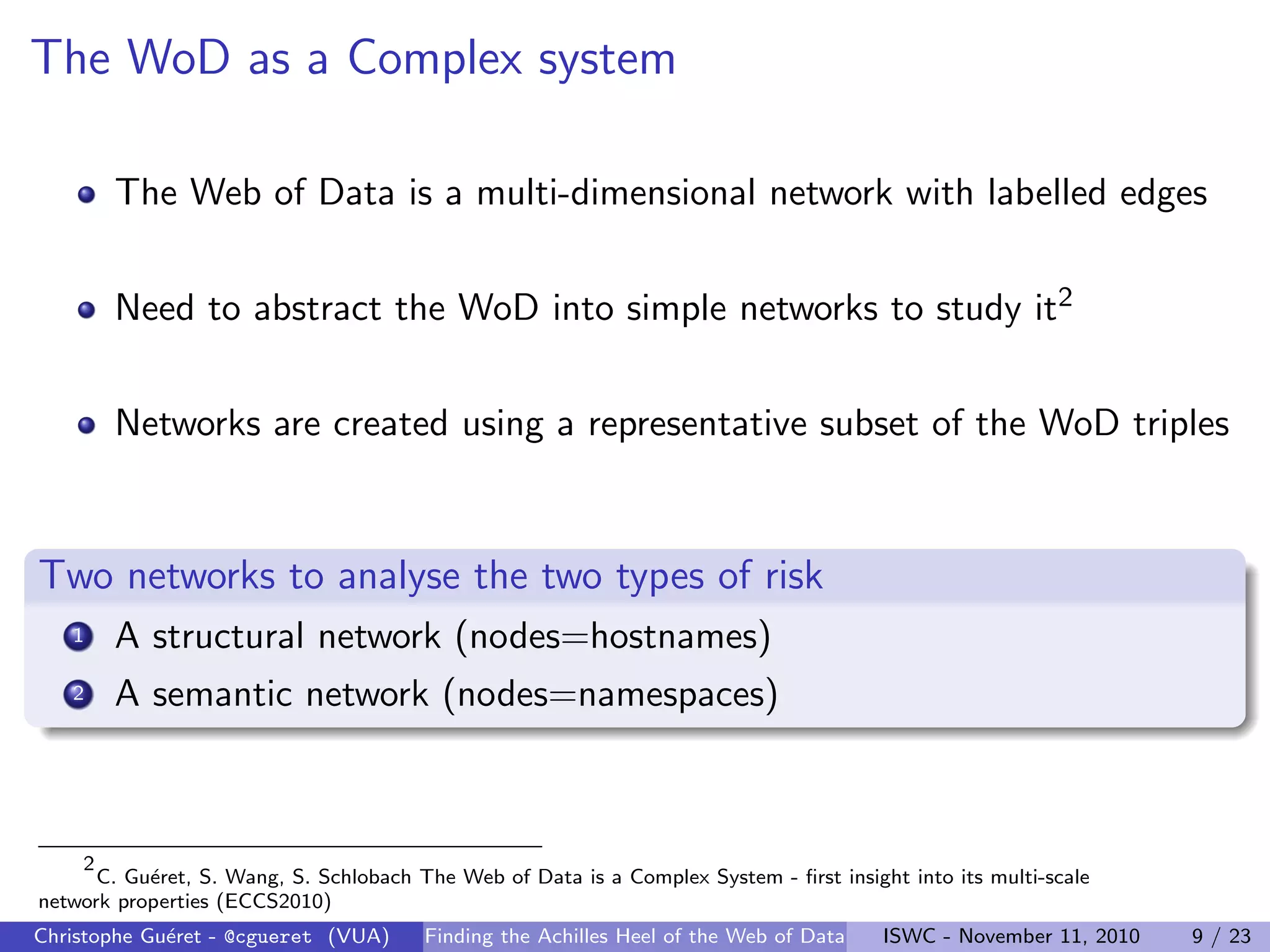 The WoD as a Complex system
The Web of Data is a multi-dimensional network with labelled edges
Need to abstract the WoD into simple networks to study it2
Networks are created using a representative subset of the WoD triples
Two networks to analyse the two types of risk
1 A structural network (nodes=hostnames)
2 A semantic network (nodes=namespaces)
2
C. Guéret, S. Wang, S. Schlobach The Web of Data is a Complex System - first insight into its multi-scale
network properties (ECCS2010)
Christophe Guéret - @cgueret (VUA) Finding the Achilles Heel of the Web of Data ISWC - November 11, 2010 9 / 23
 