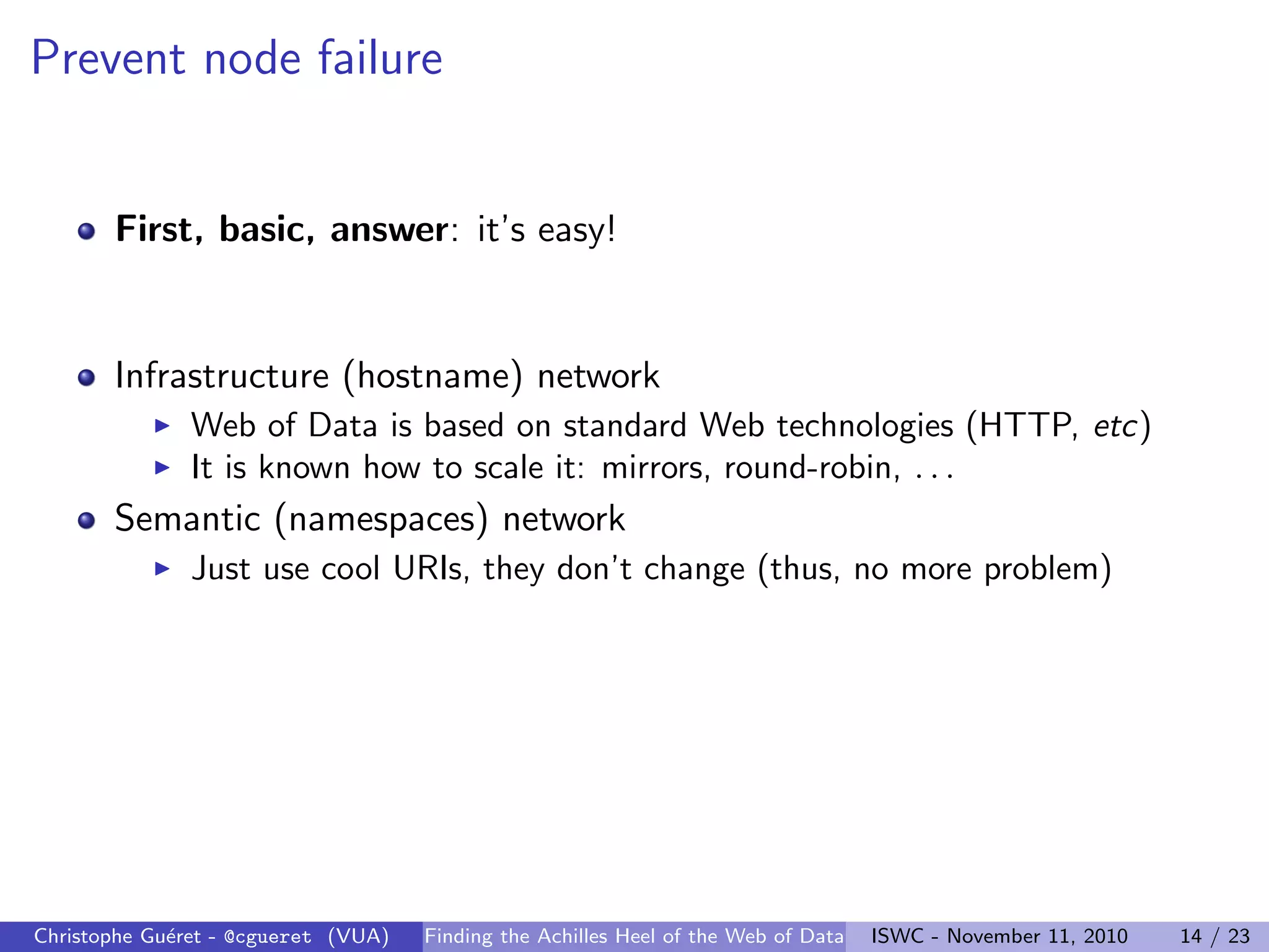Prevent node failure
First, basic, answer: it’s easy!
Infrastructure (hostname) network
I Web of Data is based on standard Web technologies (HTTP, etc)
I It is known how to scale it: mirrors, round-robin, . . .
Semantic (namespaces) network
I Just use cool URIs, they don’t change (thus, no more problem)
Christophe Guéret - @cgueret (VUA) Finding the Achilles Heel of the Web of Data ISWC - November 11, 2010 14 / 23
 
