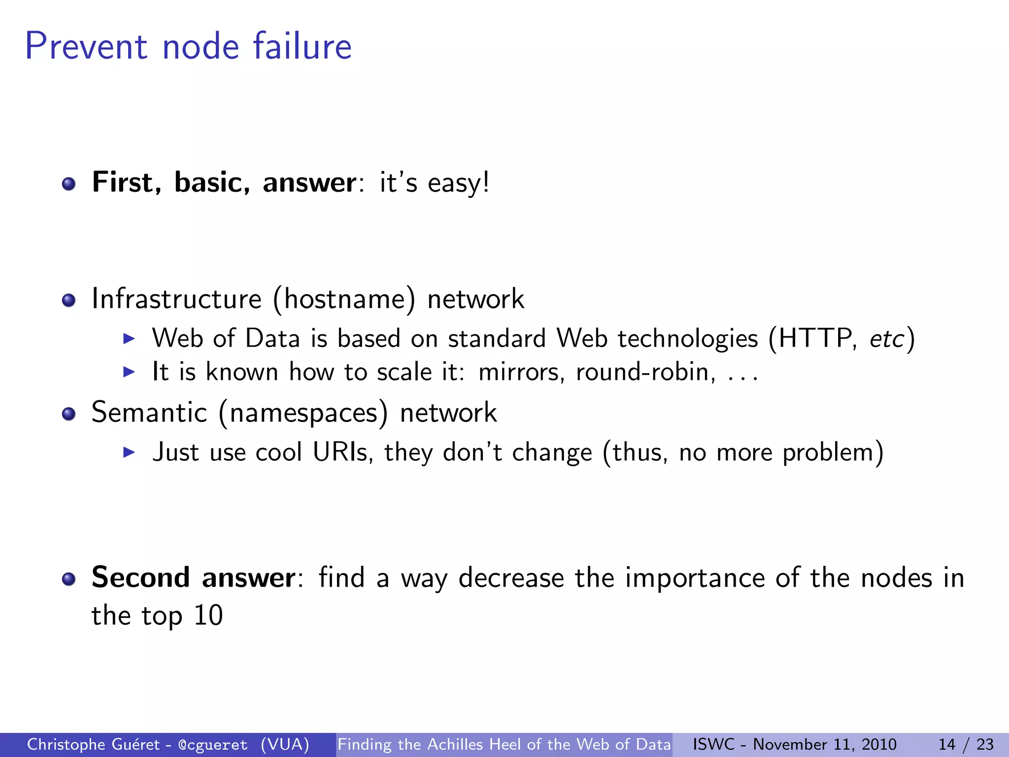 Prevent node failure
First, basic, answer: it’s easy!
Infrastructure (hostname) network
I Web of Data is based on standard Web technologies (HTTP, etc)
I It is known how to scale it: mirrors, round-robin, . . .
Semantic (namespaces) network
I Just use cool URIs, they don’t change (thus, no more problem)
Second answer: find a way decrease the importance of the nodes in
the top 10
Christophe Guéret - @cgueret (VUA) Finding the Achilles Heel of the Web of Data ISWC - November 11, 2010 14 / 23
 