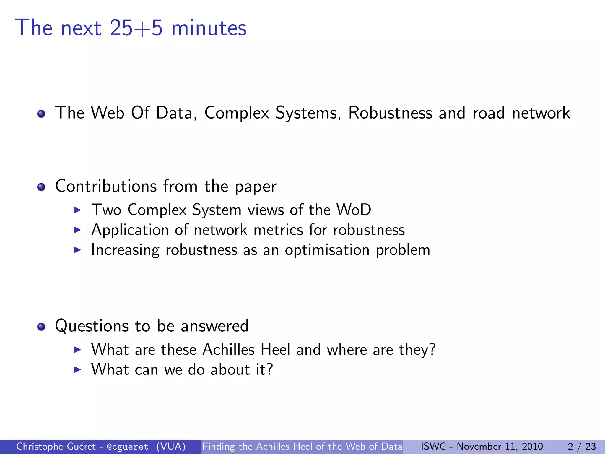 The next 25+5 minutes
The Web Of Data, Complex Systems, Robustness and road network
Contributions from the paper
I Two Complex System views of the WoD
I Application of network metrics for robustness
I Increasing robustness as an optimisation problem
Questions to be answered
I What are these Achilles Heel and where are they?
I What can we do about it?
Christophe Guéret - @cgueret (VUA) Finding the Achilles Heel of the Web of Data ISWC - November 11, 2010 2 / 23
 